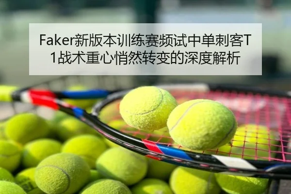Faker新版本训练赛频试中单刺客T1战术重心悄然转变的深度解析