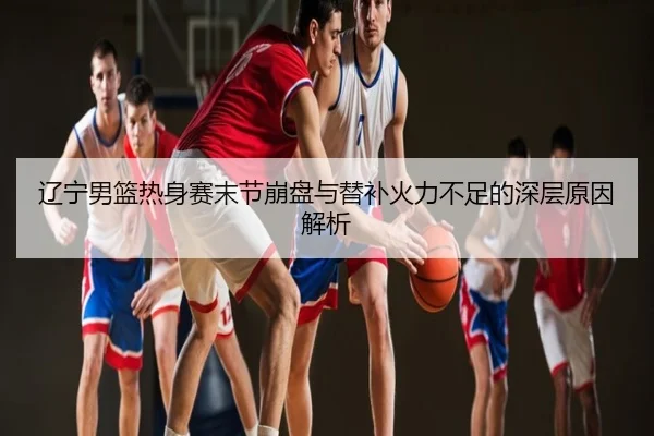 辽宁男篮热身赛末节崩盘与替补火力不足的深层原因解析
