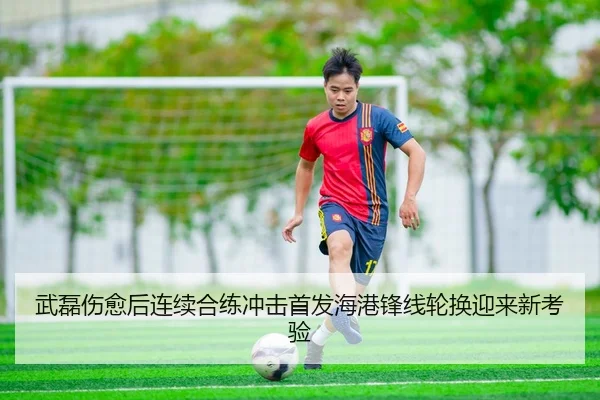 武磊伤愈后连续合练冲击首发海港锋线轮换迎来新考验