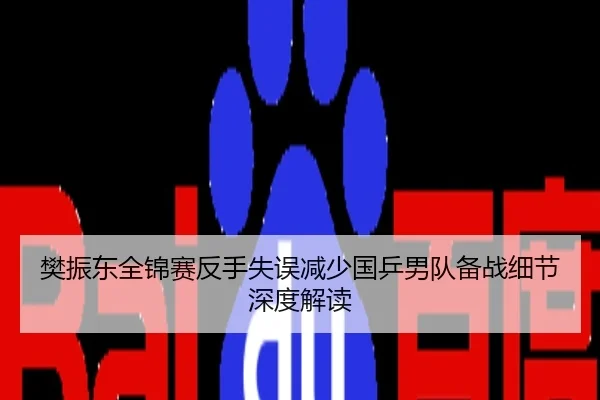 樊振东全锦赛反手失误减少国乒男队备战细节深度解读