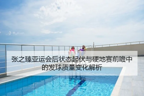 张之臻亚运会后状态起伏与硬地赛前瞻中的发球质量变化解析
