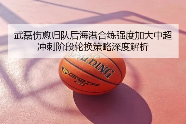 武磊伤愈归队后海港合练强度加大中超冲刺阶段轮换策略深度解析