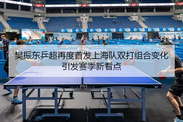 樊振东乒超再度首发上海队双打组合变化引发赛季新看点